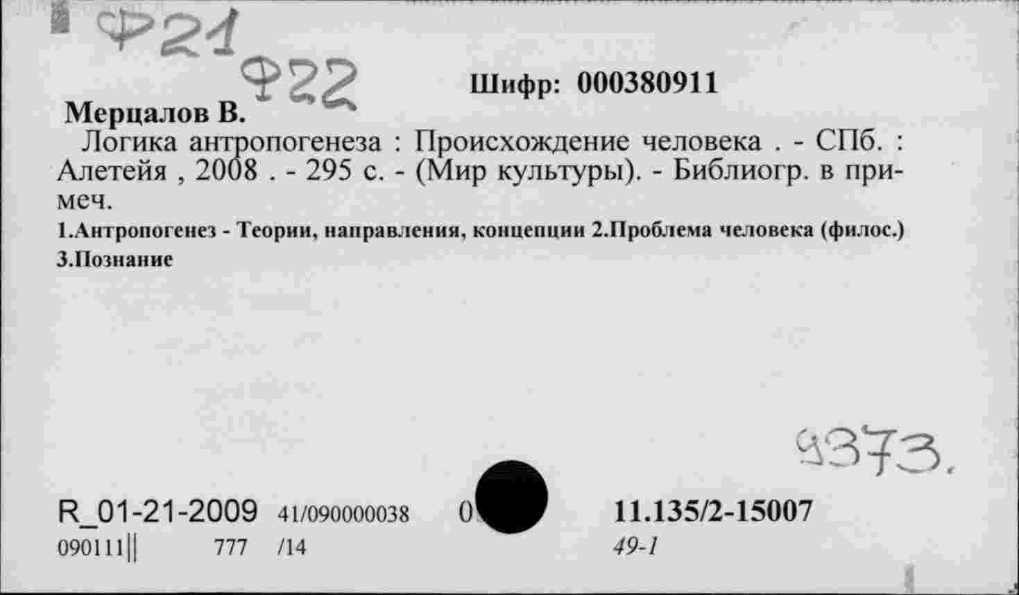 ﻿
Шифр: 000380911
Мерцалов В.
Логика антропогенеза : Происхождение человека . - СПб. : Алетейя , 2008 . - 295 с. - (Мир культуры). - Библиогр. в при-меч.
1.Антропогенез - Теории, направления, концепции 2.Проблема человека (филос.) З.Познание
R_01-21-2009 41/090000038
090111II	777 /14
о'
11Л35/2-15007
49-1